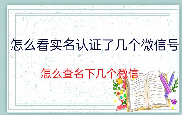 怎么看实名认证了几个微信号 怎么查名下几个微信？